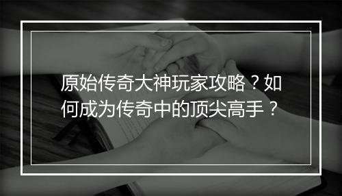 原始传奇大神玩家攻略？如何成为传奇中的顶尖高手？