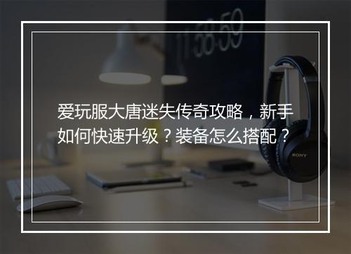 爱玩服大唐迷失传奇攻略，新手如何快速升级？装备怎么搭配？