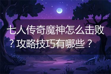 七人传奇魔神怎么击败？攻略技巧有哪些？