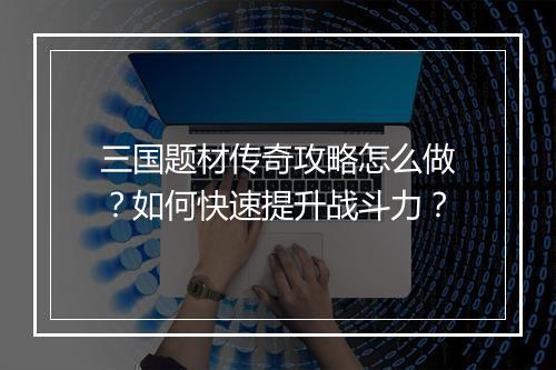 三国题材传奇攻略怎么做？如何快速提升战斗力？