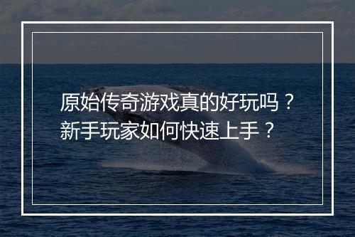 原始传奇游戏真的好玩吗?新手玩家如何快速上手?