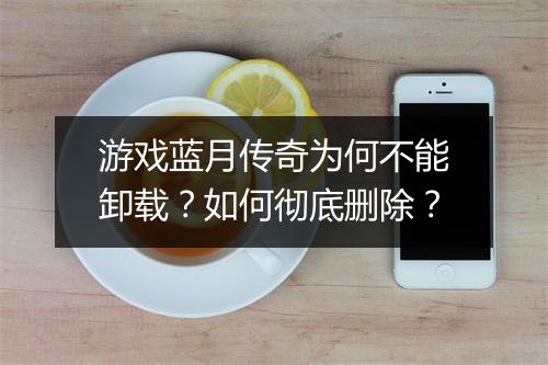 游戏蓝月传奇为何不能卸载？如何彻底删除？