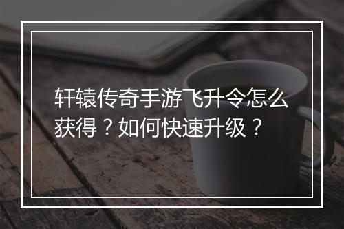 轩辕传奇手游飞升令怎么获得？如何快速升级？