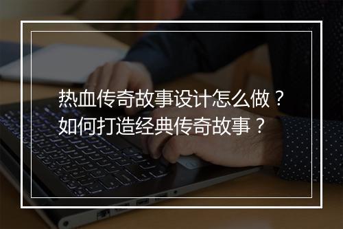 热血传奇故事设计怎么做？如何打造经典传奇故事？