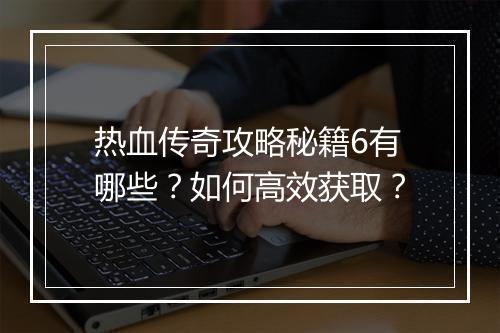 热血传奇攻略秘籍6有哪些？如何高效获取？