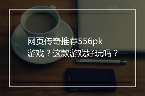 网页传奇推荐556pk游戏？这款游戏好玩吗？