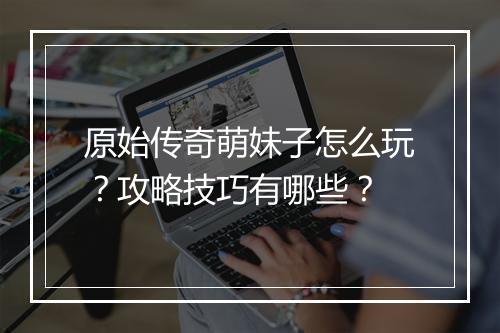 原始传奇萌妹子怎么玩？攻略技巧有哪些？