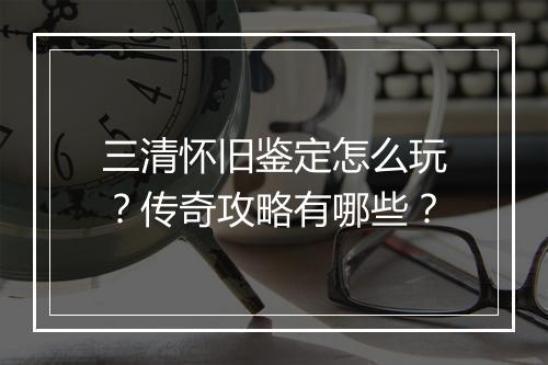 三清怀旧鉴定怎么玩？传奇攻略有哪些？