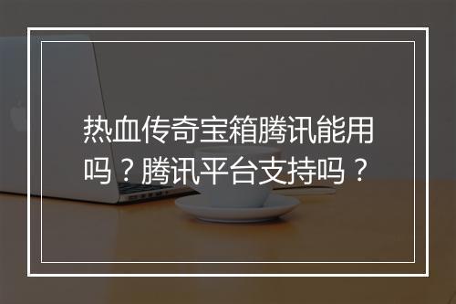热血传奇宝箱腾讯能用吗？腾讯平台支持吗？