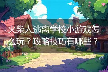 火柴人逃离学校小游戏怎么玩？攻略技巧有哪些？