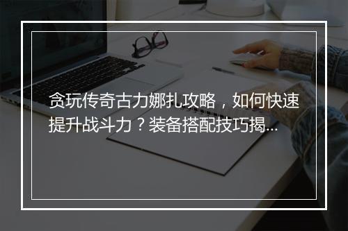 贪玩传奇古力娜扎攻略，如何快速提升战斗力？装备搭配技巧揭秘