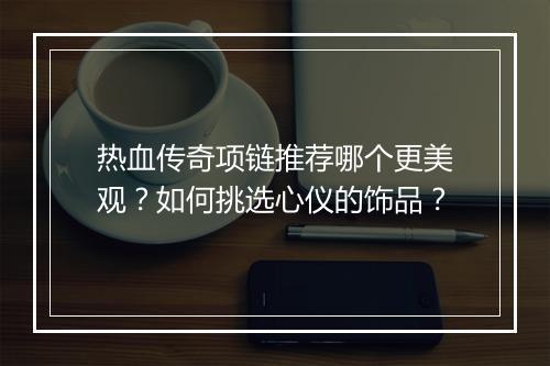 热血传奇项链推荐哪个更美观？如何挑选心仪的饰品？