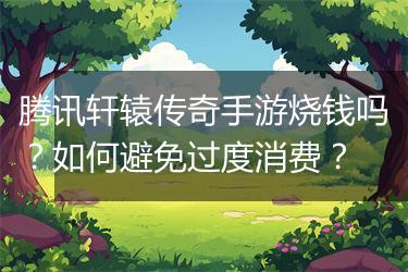 腾讯轩辕传奇手游烧钱吗？如何避免过度消费？