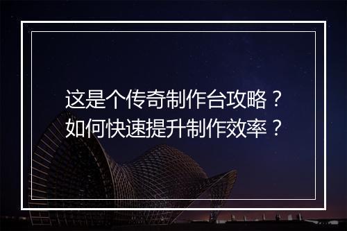 这是个传奇制作台攻略？如何快速提升制作效率？