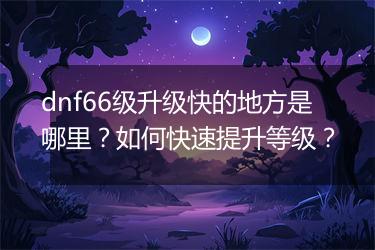 dnf66级升级快的地方是哪里？如何快速提升等级？