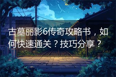 古墓丽影6传奇攻略书，如何快速通关？技巧分享？