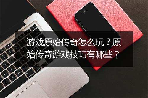游戏原始传奇怎么玩？原始传奇游戏技巧有哪些？