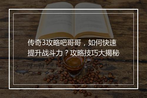 传奇3攻略吧哥哥，如何快速提升战斗力？攻略技巧大揭秘