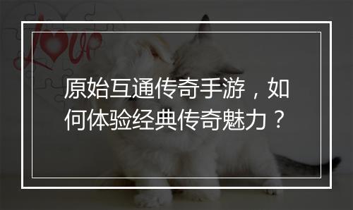 原始互通传奇手游，如何体验经典传奇魅力？