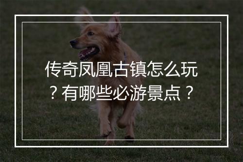 传奇凤凰古镇怎么玩？有哪些必游景点？
