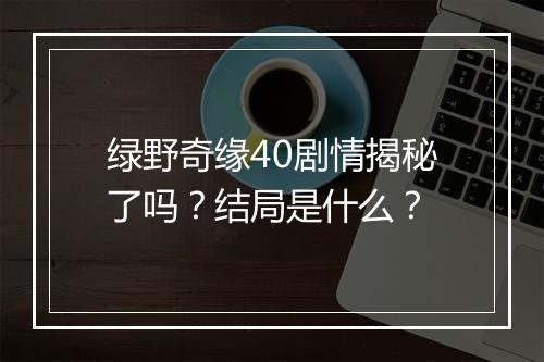 绿野奇缘40剧情揭秘了吗？结局是什么？