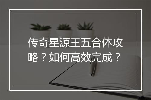 传奇星源王五合体攻略？如何高效完成？
