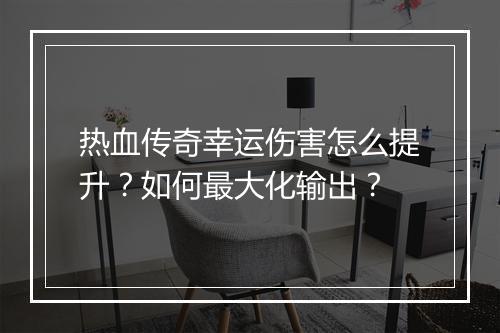 热血传奇幸运伤害怎么提升？如何最大化输出？