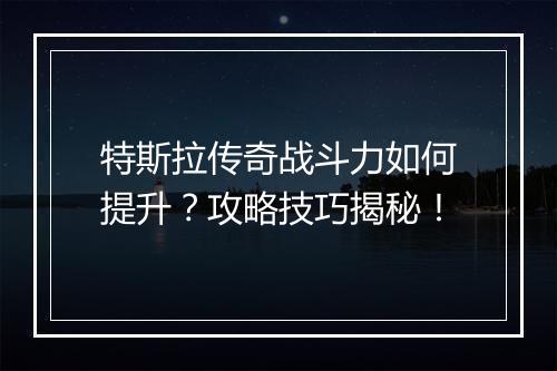 特斯拉传奇战斗力如何提升？攻略技巧揭秘！