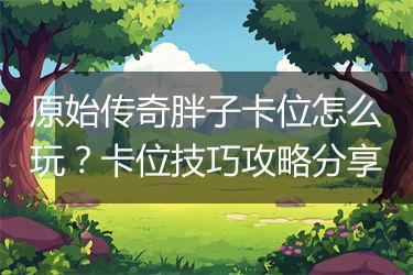 原始传奇胖子卡位怎么玩？卡位技巧攻略分享