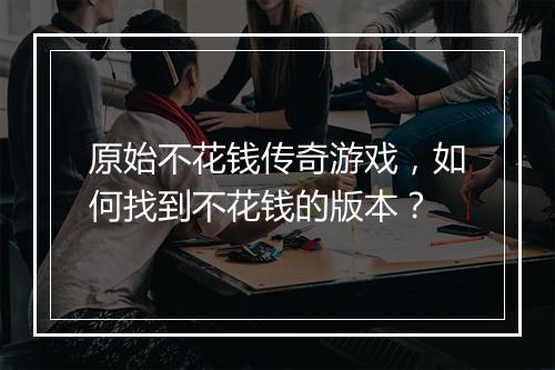原始不花钱传奇游戏，如何找到不花钱的版本？
