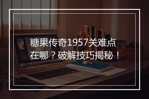 糖果传奇1957关难点在哪？破解技巧揭秘！