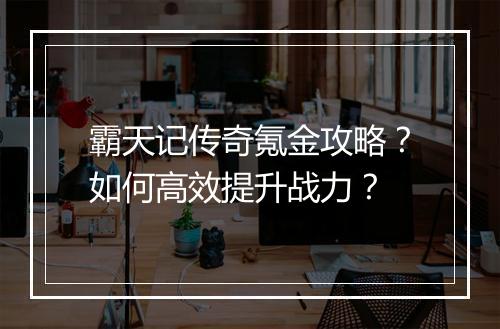 霸天记传奇氪金攻略?如何高效提升战力?