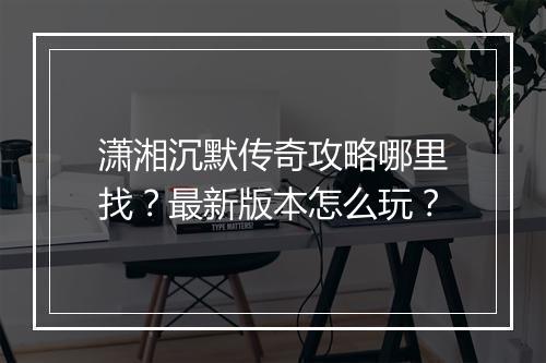 潇湘沉默传奇攻略哪里找？最新版本怎么玩？