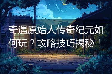 奇遇原始人传奇纪元如何玩？攻略技巧揭秘！