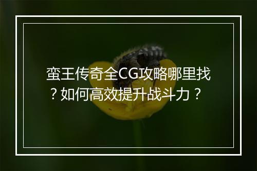 蛮王传奇全CG攻略哪里找？如何高效提升战斗力？