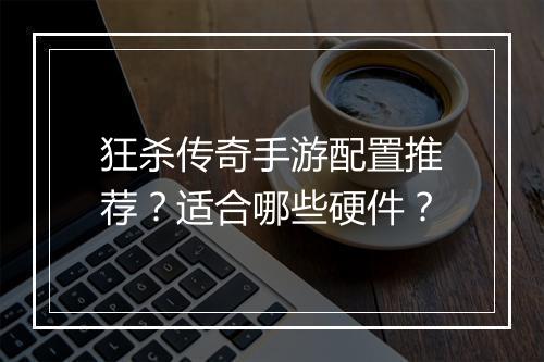 狂杀传奇手游配置推荐？适合哪些硬件？