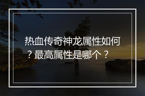 热血传奇神龙属性如何？最高属性是哪个？