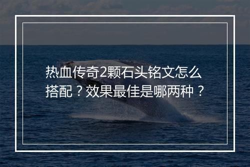 热血传奇2颗石头铭文怎么搭配？效果最佳是哪两种？