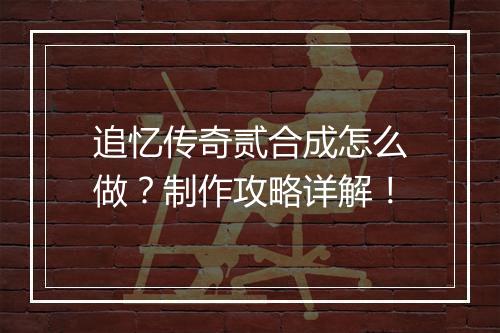 追忆传奇贰合成怎么做？制作攻略详解！
