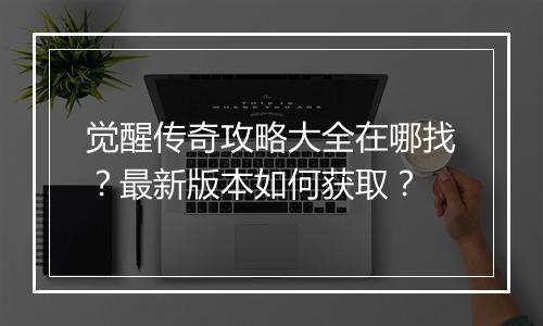 觉醒传奇攻略大全在哪找？最新版本如何获取？