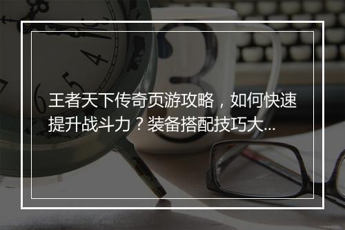 王者天下传奇页游攻略，如何快速提升战斗力？装备搭配技巧大揭秘？