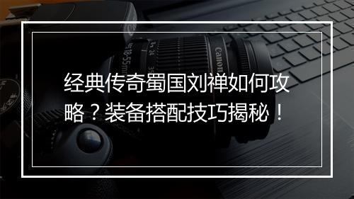 经典传奇蜀国刘禅如何攻略？装备搭配技巧揭秘！