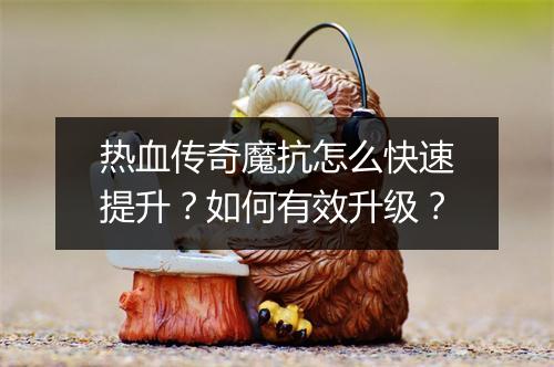 热血传奇魔抗怎么快速提升？如何有效升级？