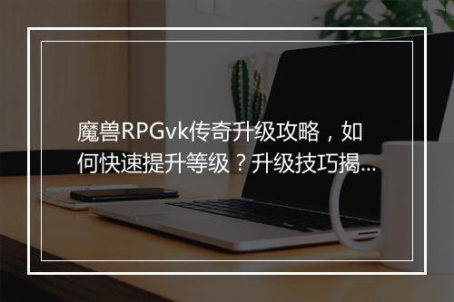 魔兽RPGvk传奇升级攻略，如何快速提升等级？升级技巧揭秘！
