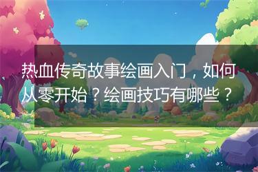 热血传奇故事绘画入门，如何从零开始？绘画技巧有哪些？