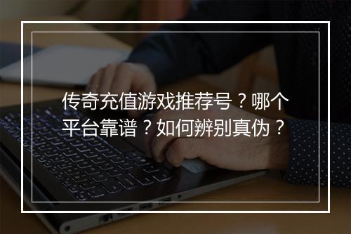传奇充值游戏推荐号？哪个平台靠谱？如何辨别真伪？