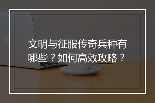 文明与征服传奇兵种有哪些？如何高效攻略？