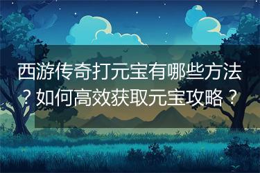 西游传奇打元宝有哪些方法？如何高效获取元宝攻略？