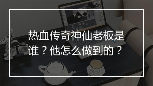 热血传奇神仙老板是谁？他怎么做到的？