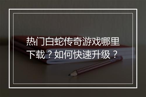 热门白蛇传奇游戏哪里下载？如何快速升级？